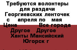 Требуются волонтеры для раздачи Георгиевских ленточек с 30 апреля по 9 мая. › Цена ­ 2 000 - Все города Другое » Другое   . Ханты-Мансийский,Югорск г.